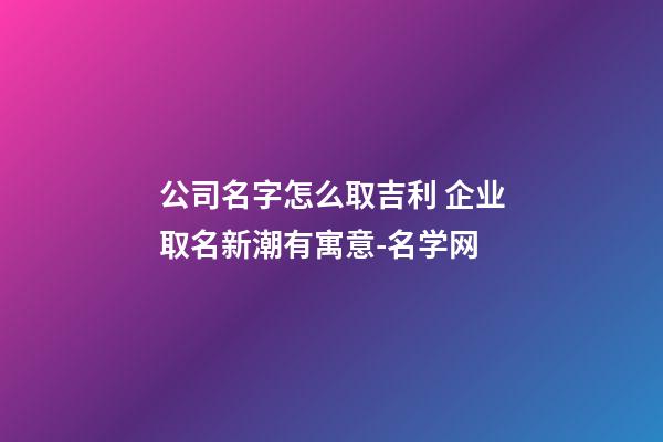 公司名字怎么取吉利 企业取名新潮有寓意-名学网-第1张-公司起名-玄机派